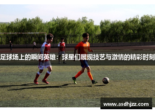 足球场上的瞬间英雄：球星们展现技艺与激情的精彩时刻