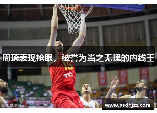 周琦表现抢眼，被誉为当之无愧的内线王
